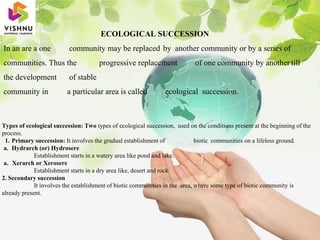 ECOLOGICAL SUCCESSION
In an are a one community may be replaced by another community or by a series of
communities. Thus the progressive replacement of one community by another till
the development of stable
community in a particular area is called ecological succession.
Types of ecological succession: Two types of ecological succession, used on the conditions present at the beginning of the
process.
1. Primary succession: It involves the gradual establishment of biotic communities on a lifeless ground.
a. Hydrarch (or) Hydrosere
Establishment starts in a watery area like pond and lake.
a. Xerarch or Xerosere
Establishment starts in a dry area like, desert and rock
2. Secondary succession
It involves the establishment of biotic communities in the area, where some type of biotic community is
already present.
 