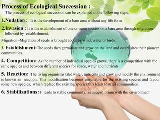 Process of Ecological Succession :
The process of ecological succession can be explained in the following steps.
1.Nudation : It is the development of a bare area without any life form
2.Invasion : It is the establishment of one or more species on a bare area through migration
followed by establishment.
Migration -Migration of seeds is brought about by wind, water or birds.
3. Establishment:The seeds then germinate and grow on the land and establishes their pioneer
communities.
4. Competition: As the number of individual species grows, there is a competition with the
same species and between different species for space, water and nutrients.
5. Reaction: The living organisms take water, nutrients and grow and modify the environment
is known as reaction. This modification becomes unsuitable for the existing species and favour
some new species, which replace the existing species this leads to seral communities.
6. Stabilizations: It leads to stable community, .is in equilibrium with the environment
 