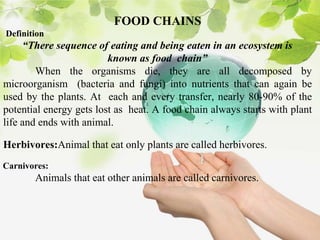 FOOD CHAINS
Definition
“There sequence of eating and being eaten in an ecosystem is
known as food chain”
When the organisms die, they are all decomposed by
microorganism (bacteria and fungi) into nutrients that can again be
used by the plants. At each and every transfer, nearly 80-90% of the
potential energy gets lost as heat. A food chain always starts with plant
life and ends with animal.
Herbivores:Animal that eat only plants are called herbivores.
Carnivores:
Animals that eat other animals are called carnivores.
 