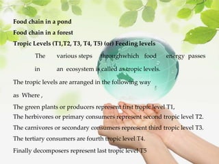 Food chain in a pond
Food chain in a forest
Tropic Levels (T1,T2, T3, T4, T5) (or) Feeding levels
The various steps throughwhich food energy passes
in an ecosystem is called as tropic levels.
The tropic levels are arranged in the following way
as Where ,
The green plants or producers represent first tropic level T1,
The herbivores or primary consumers represent second tropic level T2.
The carnivores or secondary consumers represent third tropic level T3.
The tertiary consumers are fourth tropic level T4.
Finally decomposers represent last tropic level T5
 