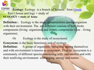 Ecology: Ecology is a branch of Science. from Greek:
Eco = house and logy = study of
ECOLOGY = study of home.
Definition : Ecology is the study of interactions among organism
with their environment. The environment consists of both biotic
components (living organisms) and abiotic components (non – living
organisms).
Or Ecology is the study of ecosystems.
Ecosystem: is the basic functional unit of ecology.
Definition: A group of organisms interacting among themselves
and with environment is known as ecosystem. Thus an ecosystem is a
community of different species interacting with one another and with
their nonliving environment exchanging energy and matter.
 