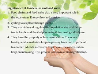 Significance of food chains and food webs
1. Food chains and food webs play a very important role in
the ecosystem. Energy flow and nutrient
2. cycling takes place through them.
3. They maintain and regulate the population size of different
tropic levels, and thus help in maintaining ecological balance.
4. They have the property of biomagnification. The non –
biodegradable materials keep on passing from one tropic level
to another. At each successive tropic level, the concentration
keep on increasing. This process is known as biomagnification.
 