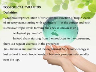 ECOLOGICAL PYRAMIDS
Definition
“Graphical representation of structure and function of tropic levels
of an ecosystem, starting with producers at the bottom and each
successive tropic levels forming the apex is known as an
ecological pyramids.”
In food chain starting from the producers to the consumers,
there is a regular decrease in the properties
(ie.,, biomass and number of the organisms). Since some energy is
lost as heat in each tropic levels, it becomes progressively smaller
near the top.
 