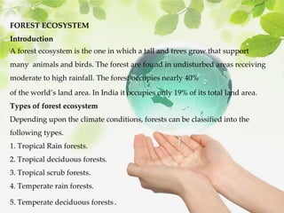 FOREST ECOSYSTEM
Introduction
A forest ecosystem is the one in which a tall and trees grow that support
many animals and birds. The forest are found in undisturbed areas receiving
moderate to high rainfall. The forest occupies nearly 40%
of the world’s land area. In India it occupies only 19% of its total land area.
Types of forest ecosystem
Depending upon the climate conditions, forests can be classified into the
following types.
1. Tropical Rain forests.
2. Tropical deciduous forests.
3. Tropical scrub forests.
4. Temperate rain forests.
5. Temperate deciduous forests..
 