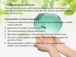 5. Temperate deciduous forests
They are found in areas with moderate temperatures. have major trees
including broad leaf deciduous trees like oak, hickory and animals like
deer, fox, bear, etc.,
Characteristics of forest ecosystems
1. Forests are characterized by warm temperature and adequate rainfall,
which make the
2. generation of number of ponds, lakes etc.,
3. The forest maintains climate and rainfall.
4. The forest support many wild animals and protect biodiversity.
5. The soil is rich in organic matter and nutrients which support the
growth of trees.
6. Since penetration of light is so poor, the conversion of organic
matter into nutrients is very fast.
 
