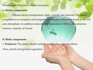 Structure and Function of forest ecosystem
I. Abiotic components
Climatic factors (temperature, light, rainfall) and minerals The abiotic
components are inorganic and inorganic and organic substances found in the soil
and atmosphere. In addition minerals, the occurrence of litter is characteristic
features, majority of forests.
II. Biotic components
1. Producers: The plants absorb sunlight and produce photosynthesis
Trees, shrubs and ground vegetation..
 