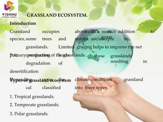 GRASSLAND ECOSYSTEM.
Introduction
Grassland occupies about 20% of
3. Polar grasslands.
earth’s surface addition to
grass
species, some trees and shrubs are/alsopre in
grasslands. Limited grazing helps to improve the net
primary production of the grasslands. these grasslands
resulting in
But, overgrazing leads
degradation of
desertification
Types of grassland ecosystem
Depending upon the climate conditions grassland
cal classified into three types
1. Tropical grasslands.
2. Temperate grasslands.
 