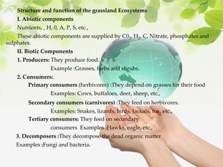 Structure and function of the grassland Ecosystems
I. Abiotic components
Nutrients, , H, 0, A, P, S, etc.,
These abiotic components are supplied by C02, H2, C, Nitrate, phosphates and
sulphates.
II. Biotic Components
1. Producers: They produce food.
Example :Grasses, forbs and shrubs.
2. Consumers:.
Primary consumers (herbivores) :They depend on grasses for their food
Examples: Cows, buffaloes, deer, sheep, etc.,
Secondary consumers (carnivores) :They feed on herbivores.
Examples: Snakes, lizards, birds, Jackals, fox, etc.,
Tertiary consumers: They feed on secondary
consumers Examples :Hawks, eagle, etc.,
3. Decomposers :They decompose the dead organic matter
Examples :Fungi and bacteria.
 