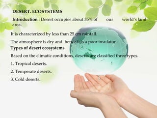 DESERT. ECOSYSTEMS
Introduction : Desert occupies about 35% of our world’s land
area.
It is characterized by less than 25 cm rainfall.
The atmosphere is dry and hence it is a poor insulator .
Types of desert ecosystems
Based on the climatic conditions, deserts are classified three types.
1. Tropical deserts.
2. Temperate deserts.
3. Cold deserts.
 