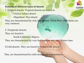 Features of different types of deserts
1. Tropical deserts: Tropical deserts are found in
• Africa: Sahara desert.
• Rajasthan: Thar desert.
They are characterized by only few species. Wind blow sand dunes are
very common.
2. Temperate deserts
They are found in
South California: Majave.
They are characterized by very hot summer and very Winter time.
3.Cold deserts They are found in China: Gobi desert.
They are characterized by cold winters and was summers.
 