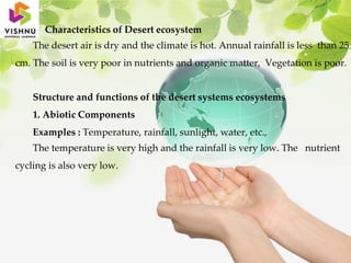 Characteristics of Desert ecosystem
The desert air is dry and the climate is hot. Annual rainfall is less than 25
cm. The soil is very poor in nutrients and organic matter, Vegetation is poor.
Structure and functions of the desert systems ecosystems
1. Abiotic Components
Examples : Temperature, rainfall, sunlight, water, etc.,
The temperature is very high and the rainfall is very low. The nutrient
cycling is also very low.
 