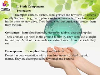 II. Biotic Components
Procedures
Examples :Shrubs, bushes, some grasses and few trees .In deserts
mostly Succulent (e.g., cacti) plants are found available. They have water
inside them to stay alive. They have. r on the outside to protect them
from the sun.
Consumers: Examples :Squirrels, nice foxes, rabbits, deer and reptiles.
These animals dig holes in the ground to live in. They come out at night
to find food. Most of the animals can extract water from the seeds they
eat.
Decomposers: Examples : Fungi and bacteria
Desert has poor vegetation with a very low amount of dead organic
matter. They are decomposed by few fungi and bacteria.
 