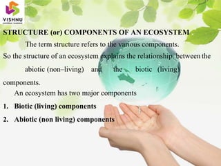 STRUCTURE (or) COMPONENTS OF AN ECOSYSTEM
The term structure refers to the various components.
So the structure of an ecosystem explains the relationship between the
abiotic (non–living) and the biotic (living)
components.
An ecosystem has two major components
1. Biotic (living) components
2. Abiotic (non living) components
 