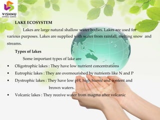 LAKE ECOSYSTEM
Lakes are large natural shallow water bodies. Lakes are used for
various purposes. Lakes are supplied with water from rainfall, melting snow and
streams.
Types of lakes
Some important types of lake are
• Oligotrophic lakes : They have low nutrient concentrations
• Eutrophic lakes : They are overnourished by nutrients like N and P
• Dystrophic lakes : They have low pH, high humic and content and
brown waters.
• Volcanic lakes : They receive water from magma after volcanic
 