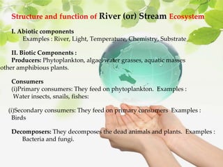 Structure and function of River (or) Stream Ecosystem
I. Abiotic components
Examples : River, Light, Temperature, Chemistry, Substrate
II. Biotic Components :
Producers: Phytoplankton, algae, water grasses, aquatic masses
other amphibious plants.
Consumers
(i)Primary consumers: They feed on phytoplankton. Examples :
Water insects, snails, fishes:
(i)Secondary consumers: They feed on primary consumers Examples :
Birds
Decomposers: They decomposes the dead animals and plants. Examples :
Bacteria and fungi.
 