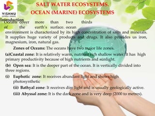 SALT WATER ECOSYSTEMS.
OCEAN (MARINE) ECOSYSTEMS
Introduction
Oceans cover more than two thirds
of the earth’s surface. ocean
environment is characterized by its high concentration of salts and minerals.
It supplies huge variety of products and drugs. It also provides us iron,
magnesium, iron, natural gas.
Zones of Oceans: The oceans have two major life zones.
(a)Coastal zone: It is relatively warm, nutrient rich shallow water. It has high
primary productivity because of high nutrients and sunlight.
(b) Open sea: It is the deeper part of the ocean. It is vertically divided into
three regions.
(i) Euphotic zone: It receives abundant light and shows high
photosynthetic
(ii) Bathyal zone: It receives dim light and is usually geologically active.
(iii) Abyssal zone: It is the dark zone and is very deep (2000 to metres).
 