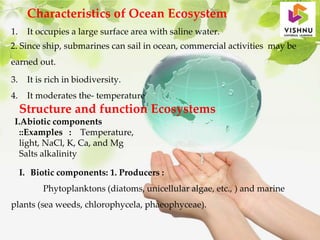 Characteristics of Ocean Ecosystem
1. It occupies a large surface area with saline water.
2. Since ship, submarines can sail in ocean, commercial activities may be
earned out.
3. It is rich in biodiversity.
4. It moderates the- temperature
Structure and function Ecosystems
I.Abiotic components
::Examples : Temperature,
light, NaCl, K, Ca, and Mg
Salts alkalinity
I. Biotic components: 1. Producers :
Phytoplanktons (diatoms, unicellular algae, etc., ) and marine
plants (sea weeds, chlorophycela, phaeophyceae).
 
