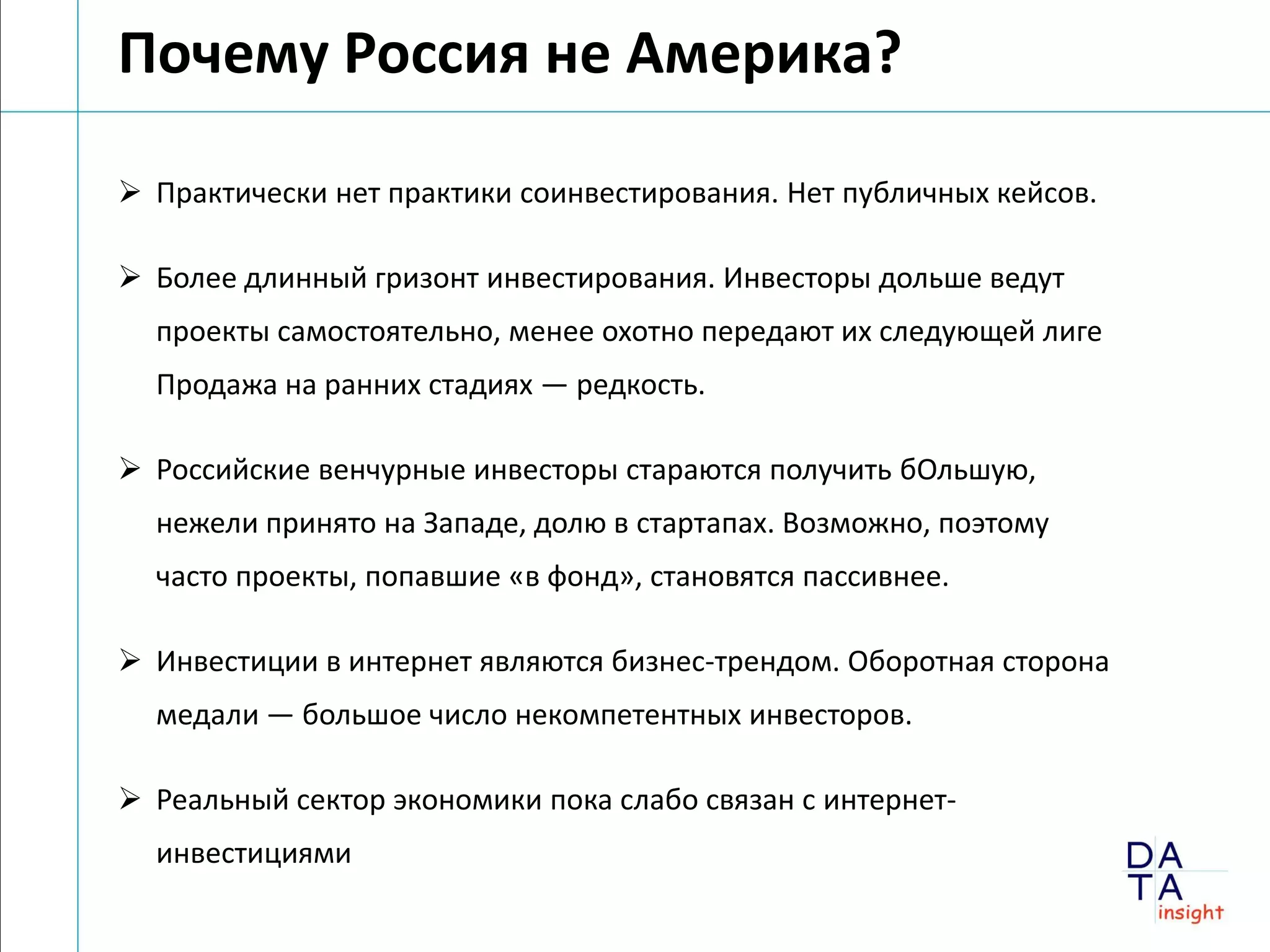 Почему Россия не Америка?

 Практически нет практики соинвестирования. Нет публичных кейсов.

 Более длинный гризонт инвестирования. Инвесторы дольше ведут
  проекты самостоятельно, менее охотно передают их следующей лиге
  Продажа на ранних стадиях — редкость.

 Российские венчурные инвесторы стараются получить бОльшую,
  нежели принято на Западе, долю в стартапах. Возможно, поэтому
  часто проекты, попавшие «в фонд», становятся пассивнее.

 Инвестиции в интернет являются бизнес-трендом. Оборотная сторона
  медали — большое число некомпетентных инвесторов.

 Реальный сектор экономики пока слабо связан с интернет-
  инвестициями
 