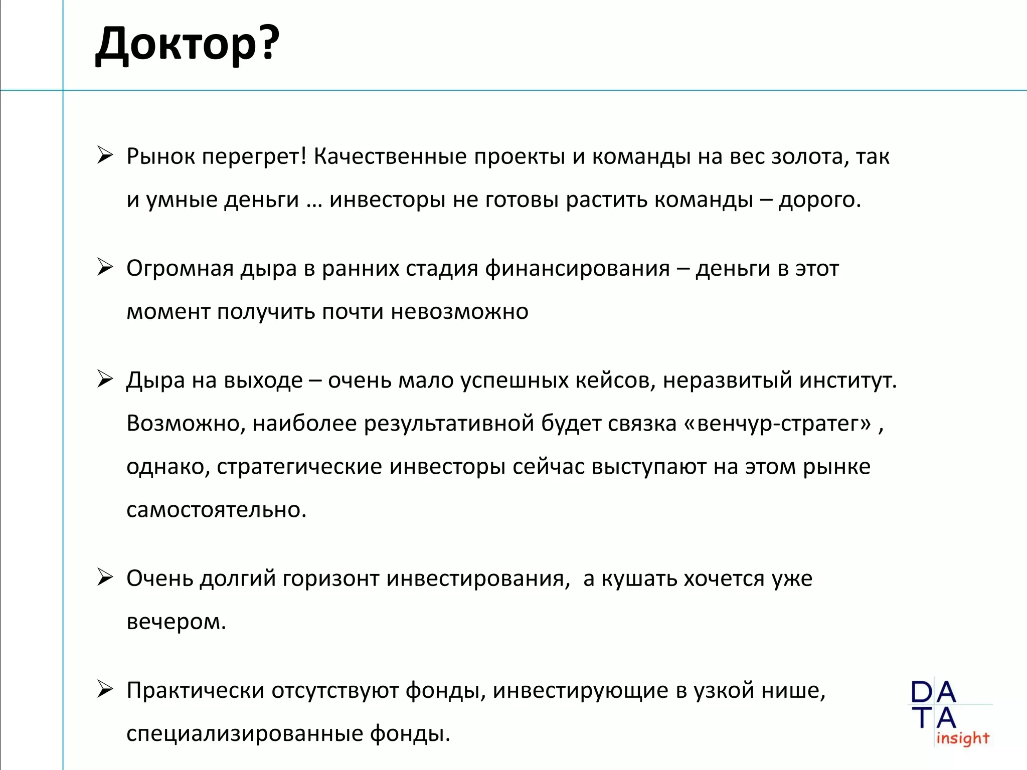 Доктор?

 Рынок перегрет! Качественные проекты и команды на вес золота, так
  и умные деньги … инвесторы не готовы растить команды – дорого.

 Огромная дыра в ранних стадия финансирования – деньги в этот
  момент получить почти невозможно

 Дыра на выходе – очень мало успешных кейсов, неразвитый институт.
  Возможно, наиболее результативной будет связка «венчур-стратег» ,
  однако, стратегические инвесторы сейчас выступают на этом рынке
  самостоятельно.

 Очень долгий горизонт инвестирования, а кушать хочется уже
  вечером.

 Практически отсутствуют фонды, инвестирующие в узкой нише,
  специализированные фонды.
 