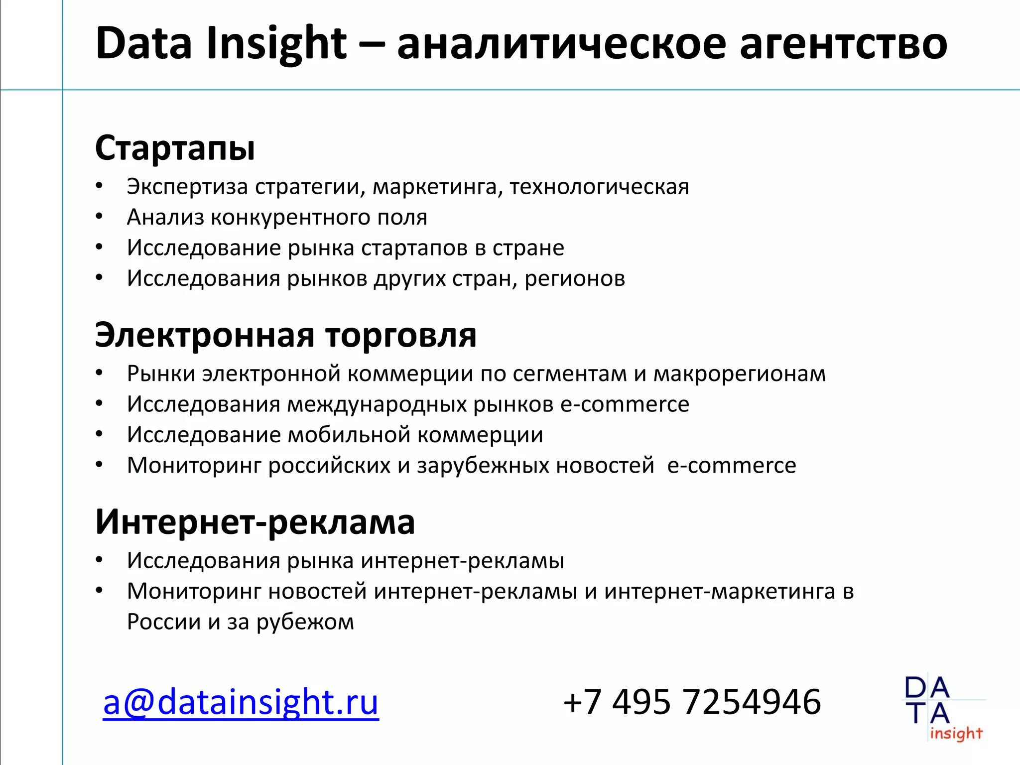 Data Insight – аналитическое агентство
Стартапы
•   Экспертиза стратегии, маркетинга, технологическая
•   Анализ конкурентного поля
•   Исследование рынка стартапов в стране
•   Исследования рынков других стран, регионов

Электронная торговля
•   Рынки электронной коммерции по сегментам и макрорегионам
•   Исследования международных рынков e-commerce
•   Исследование мобильной коммерции
•   Мониторинг российских и зарубежных новостей e-commerce

Интернет-реклама
• Исследования рынка интернет-рекламы
• Мониторинг новостей интернет-рекламы и интернет-маркетинга в
  России и за рубежом


a@datainsight.ru                         +7 495 7254946
 