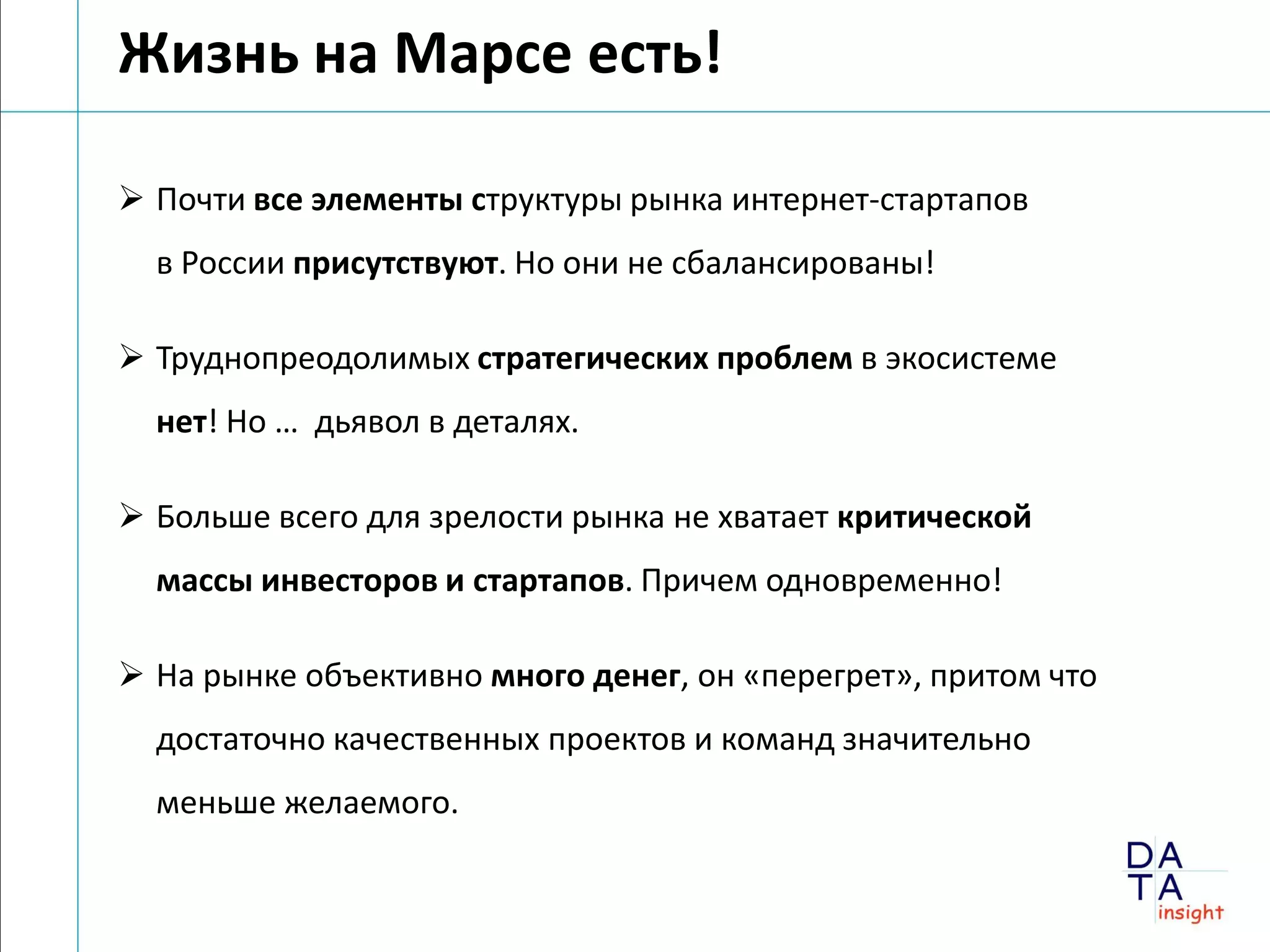 Жизнь на Марсе есть!

 Почти все элементы структуры рынка интернет-стартапов
  в России присутствуют. Но они не сбалансированы!

 Труднопреодолимых стратегических проблем в экосистеме
  нет! Но … дьявол в деталях.

 Больше всего для зрелости рынка не хватает критической
  массы инвесторов и стартапов. Причем одновременно!

 На рынке объективно много денег, он «перегрет», притом что
  достаточно качественных проектов и команд значительно
  меньше желаемого.
 