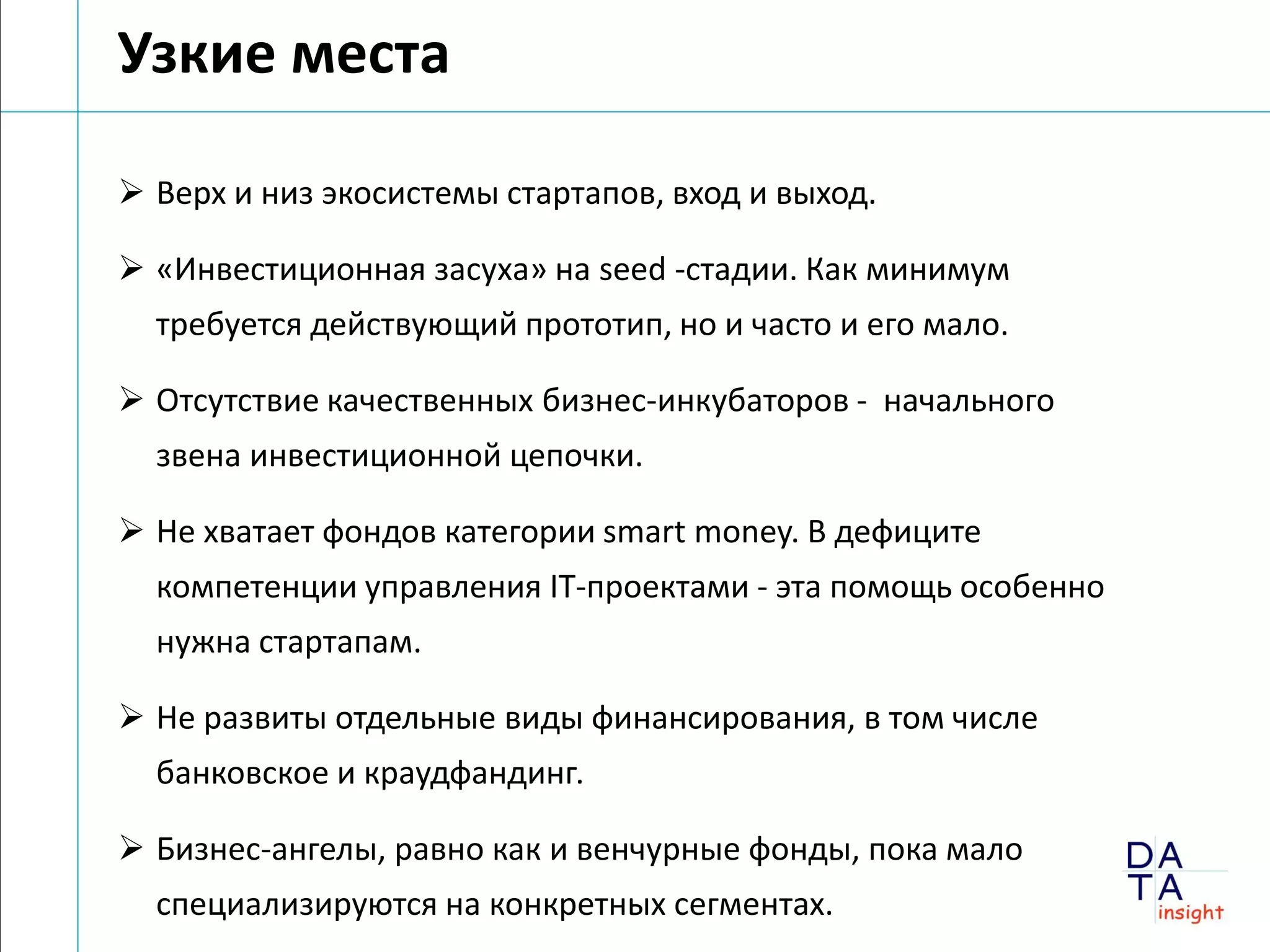Узкие места

 Верх и низ экосистемы стартапов, вход и выход.

 «Инвестиционная засуха» на seed -стадии. Как минимум
  требуется действующий прототип, но и часто и его мало.

 Отсутствие качественных бизнес-инкубаторов - начального
  звена инвестиционной цепочки.

 Не хватает фондов категории smart money. В дефиците
  компетенции управления IT-проектами - эта помощь особенно
  нужна стартапам.

 Не развиты отдельные виды финансирования, в том числе
  банковское и краудфандинг.

 Бизнес-ангелы, равно как и венчурные фонды, пока мало
  специализируются на конкретных сегментах.
 