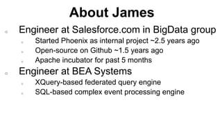About James
Completed
o Engineer at Salesforce.com in BigData group
o Started Phoenix as internal project ~2.5 years ago
o Open-source on Github ~1.5 years ago
o Apache incubator for past 5 months
o Engineer at BEA Systems
o XQuery-based federated query engine
o SQL-based complex event processing engine
 