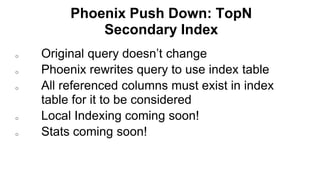 Phoenix Push Down: TopN
Secondary Index
Completed
o Original query doesn’t change
o Phoenix rewrites query to use index table
o All referenced columns must exist in index
table for it to be considered
o Local Indexing coming soon!
o Stats coming soon!
 