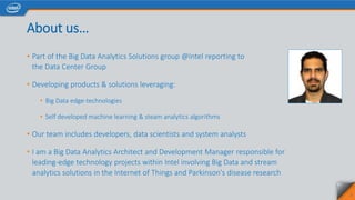 About us…
• Part of the Big Data Analytics Solutions group @Intel reporting to
the Data Center Group
• Developing products & solutions leveraging:
• Big Data edge-technologies
• Self developed machine learning & steam analytics algorithms
• Our team includes developers, data scientists and system analysts
• I am a Big Data Analytics Architect and Development Manager responsible for
leading-edge technology projects within Intel involving Big Data and stream
analytics solutions in the Internet of Things and Parkinson's disease research
2
 