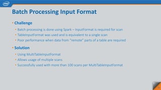 Batch Processing Input Format
• Challenge
• Batch processing is done using Spark – InputFormat is required for scan
• TableInputFormat was used and is equivalent to a single scan
• Poor performance when data from “remote” parts of a table are required
• Solution
• Using MultiTableInputFormat
• Allows usage of multiple scans
• Successfully used with more than 100 scans per MultiTableInputFormat
23
 