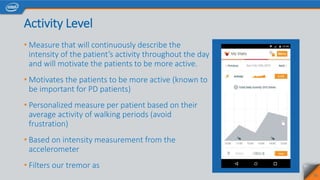 Activity Level
• Measure that will continuously describe the
intensity of the patient’s activity throughout the day
and will motivate the patients to be more active.
• Motivates the patients to be more active (known to
be important for PD patients)
• Personalized measure per patient based on their
average activity of walking periods (avoid
frustration)
• Based on intensity measurement from the
accelerometer
• Filters our tremor as
25
 