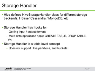 © Hortonworks Inc. 2011
Storage Handler
• Hive defines HiveStorageHandler class for different storage
backends: HBase/ Cassandra / MongoDB/ etc
• Storage Handler has hooks for
–  Getting input / output formats
–  Meta data operations hook: CREATE TABLE, DROP TABLE,
etc
• Storage Handler is a table level concept
–  Does not support Hive partitions, and buckets
Page 13
Architecting the Future of Big Data
 
