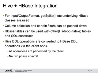 © Hortonworks Inc. 2011
Hive + HBase Integration
• For Input/OutputFormat, getSplits(), etc underlying HBase
classes are used
• Column selection and certain filters can be pushed down
• HBase tables can be used with other(Hadoop native) tables
and SQL constructs
• Hive DDL operations are converted to HBase DDL
operations via the client hook.
– All operations are performed by the client
– No two phase commit
Page 15
Architecting the Future of Big Data
 