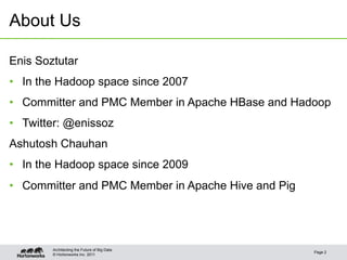 © Hortonworks Inc. 2011
About Us
Page 2
Architecting the Future of Big Data
Enis Soztutar
•  In the Hadoop space since 2007
•  Committer and PMC Member in Apache HBase and Hadoop
•  Twitter: @enissoz
Ashutosh Chauhan
•  In the Hadoop space since 2009
•  Committer and PMC Member in Apache Hive and Pig
 