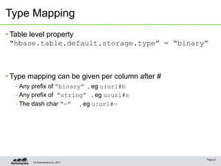 © Hortonworks Inc. 2011
Type Mapping
• Table level property
"hbase.table.default.storage.type” = “binary”
• Type mapping can be given per column after #
– Any prefix of “binary” , eg u:url#b
– Any prefix of “string” , eg u:url#s
– The dash char “-” , eg u:url#-
Page 21
 