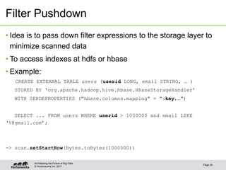 © Hortonworks Inc. 2011
Filter Pushdown
• Idea is to pass down filter expressions to the storage layer to
minimize scanned data
• To access indexes at hdfs or hbase
• Example:
CREATE EXTERNAL TABLE users (userid LONG, email STRING, … )
STORED BY 'org.apache.hadoop.hive.hbase.HBaseStorageHandler’
WITH SERDEPROPERTIES ("hbase.columns.mapping" = ":key,…")
SELECT ... FROM users WHERE userid > 1000000 and email LIKE
‘%@gmail.com’;
-> scan.setStartRow(Bytes.toBytes(1000000))
Page 26
Architecting the Future of Big Data
 
