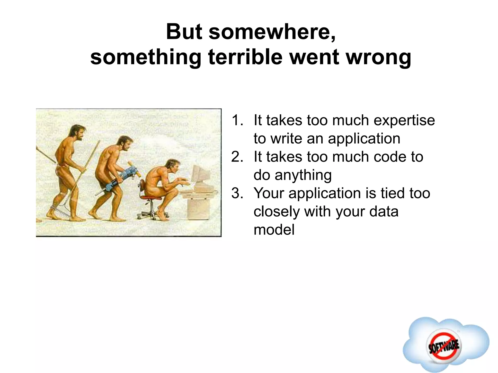 But somewhere,
something terrible went wrong
Completed
1. It takes too much expertise
to write an application
2. It takes too much code to
do anything
3. Your application is tied too
closely with your data
model
 