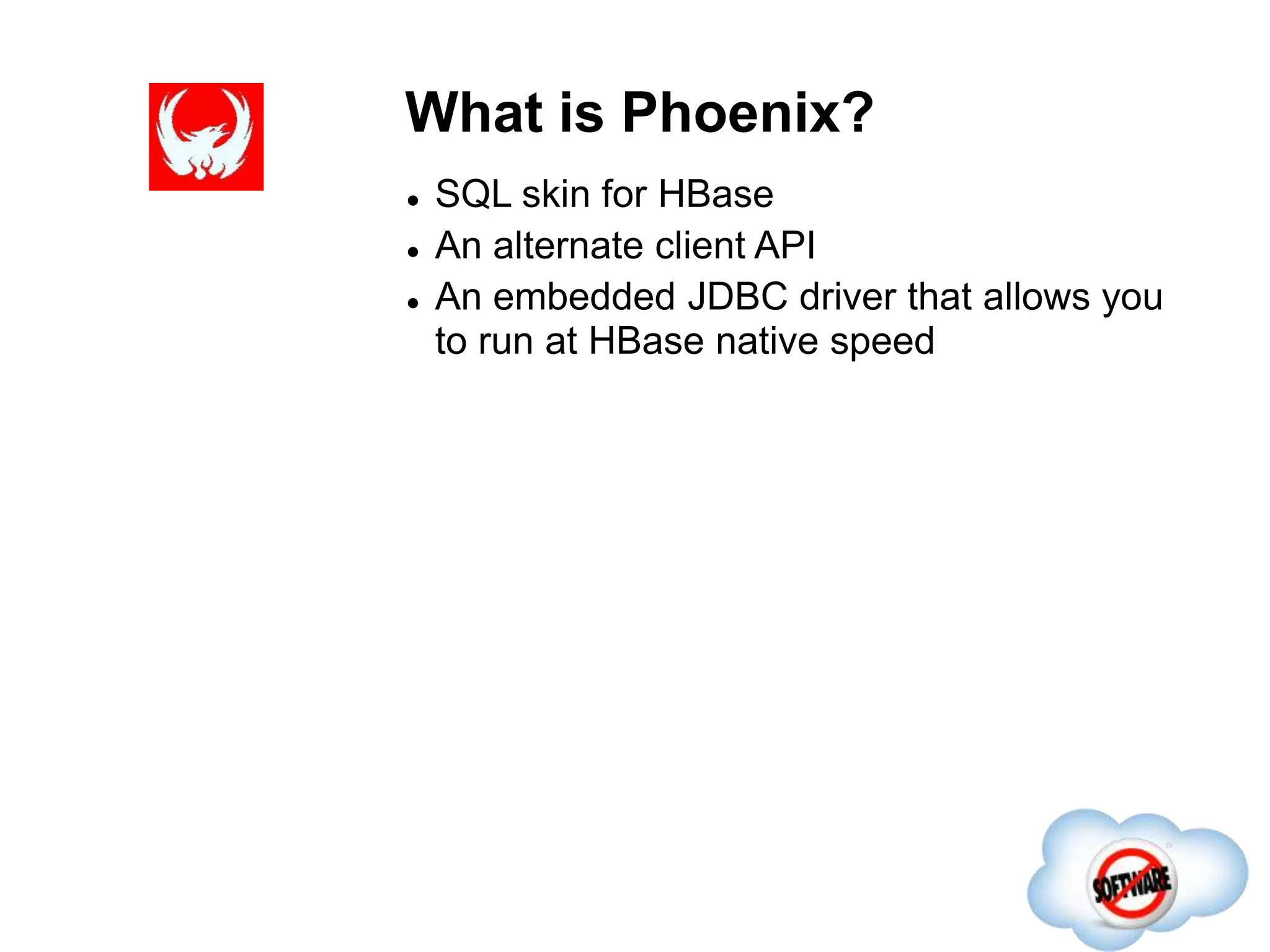 What is Phoenix?
Completed
 SQL skin for HBase
 An alternate client API
 An embedded JDBC driver that allows you
to run at HBase native speed
 