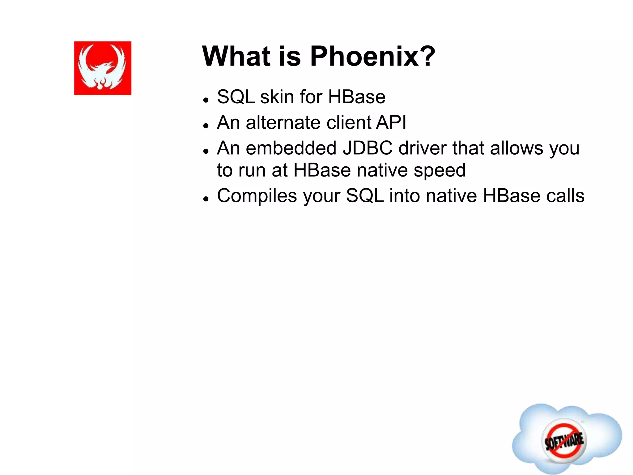 What is Phoenix?
Completed
 SQL skin for HBase
 An alternate client API
 An embedded JDBC driver that allows you
to run at HBase native speed
 Compiles your SQL into native HBase calls
 