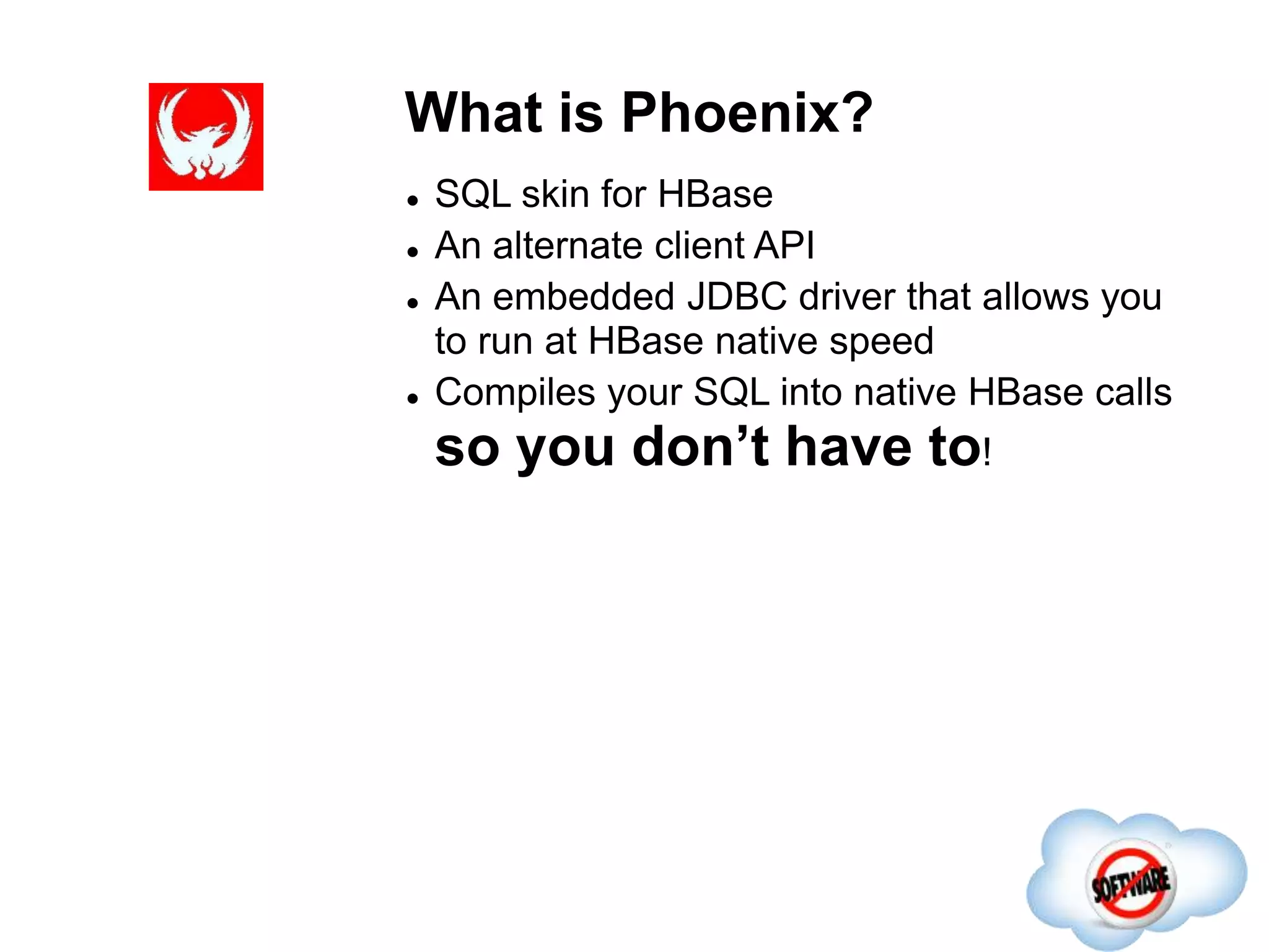 What is Phoenix?
Completed
 SQL skin for HBase
 An alternate client API
 An embedded JDBC driver that allows you
to run at HBase native speed
 Compiles your SQL into native HBase calls
so you don’t have to!
 
