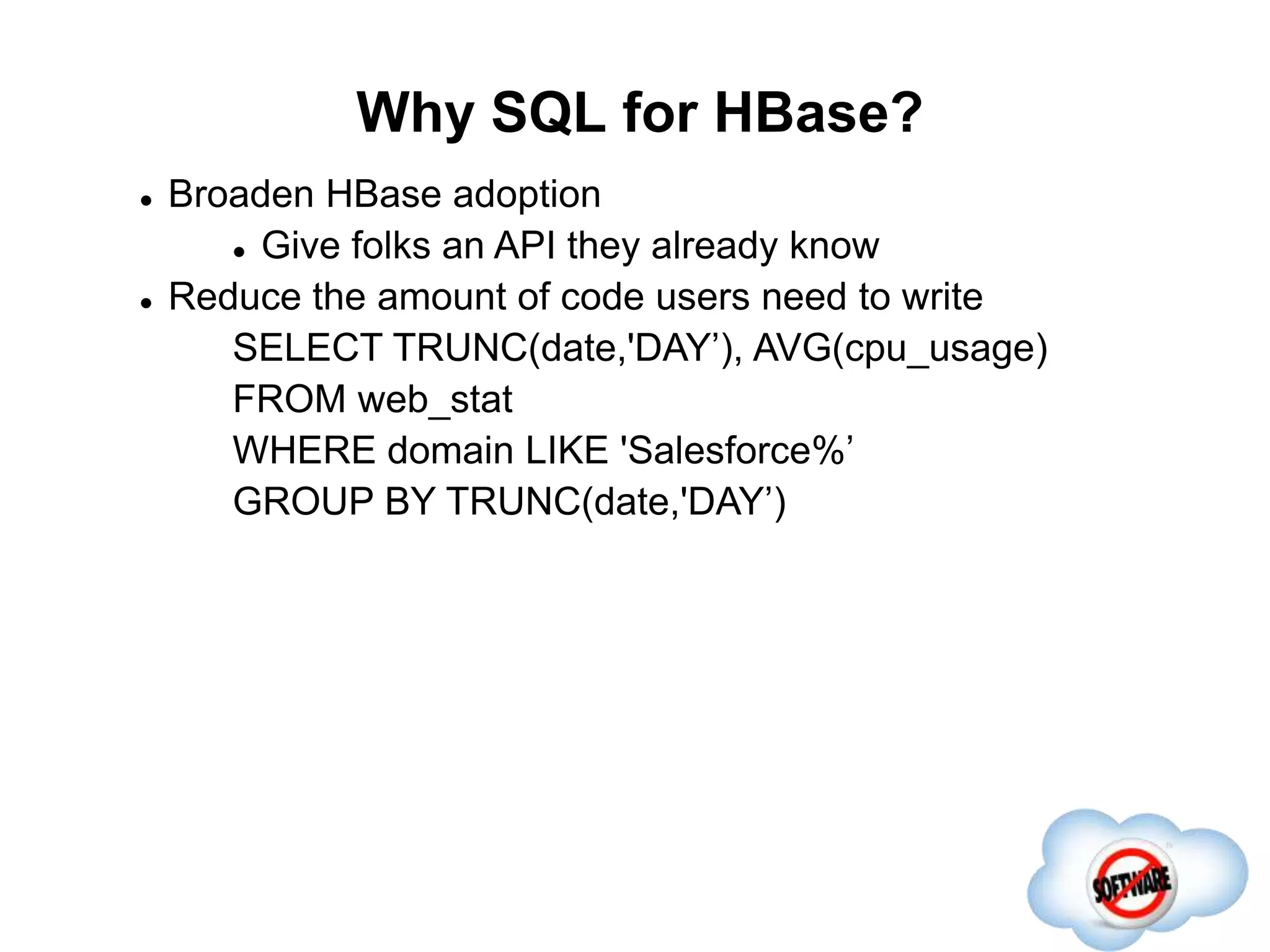 Why SQL for HBase?
Completed
 Broaden HBase adoption
 Give folks an API they already know
 Reduce the amount of code users need to write
SELECT TRUNC(date,'DAY’), AVG(cpu_usage)
FROM web_stat
WHERE domain LIKE 'Salesforce%’
GROUP BY TRUNC(date,'DAY’)
 