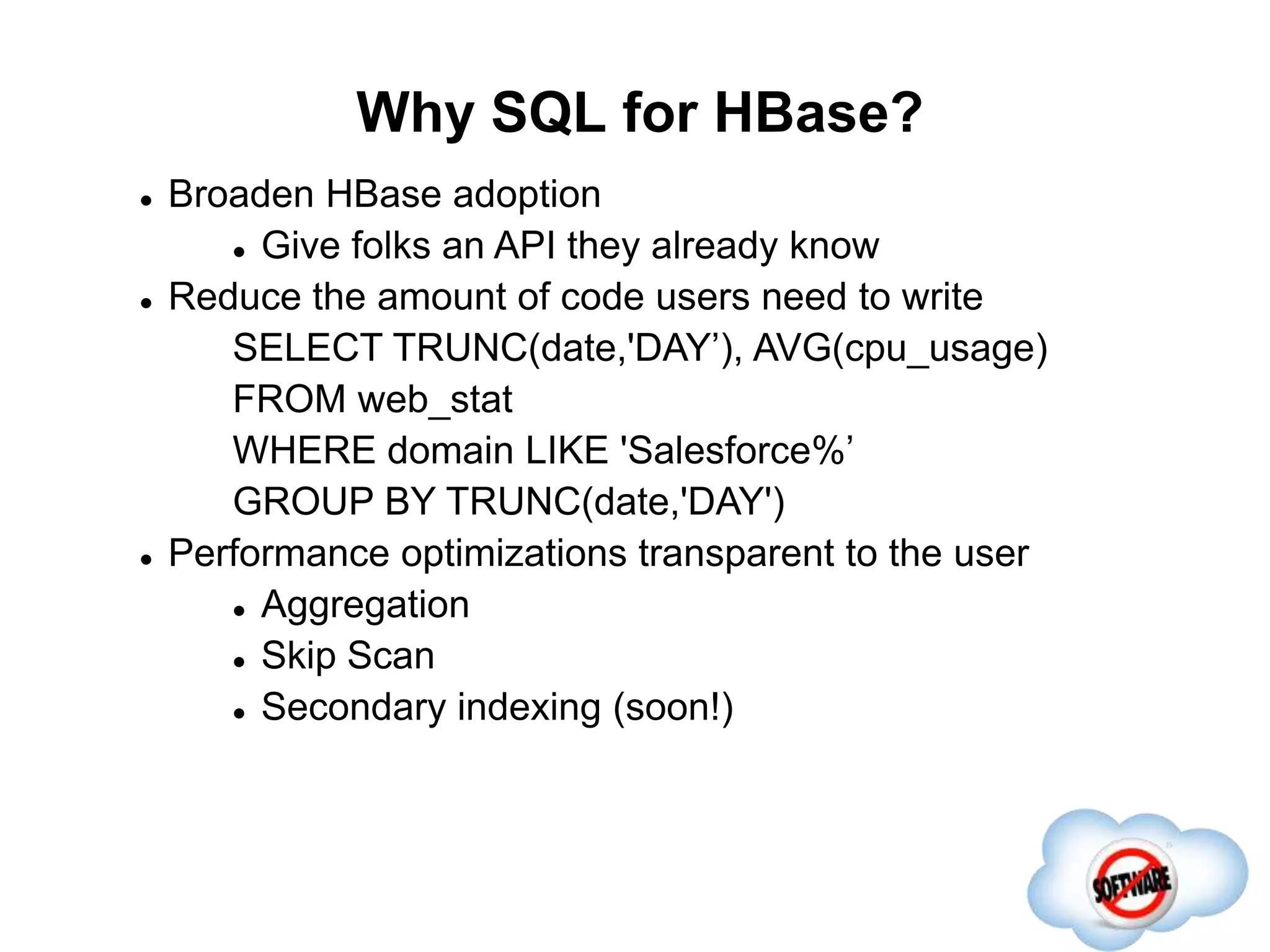 Why SQL for HBase?
Completed
 Broaden HBase adoption
 Give folks an API they already know
 Reduce the amount of code users need to write
SELECT TRUNC(date,'DAY’), AVG(cpu_usage)
FROM web_stat
WHERE domain LIKE 'Salesforce%’
GROUP BY TRUNC(date,'DAY')
 Performance optimizations transparent to the user
 Aggregation
 Skip Scan
 Secondary indexing (soon!)
 