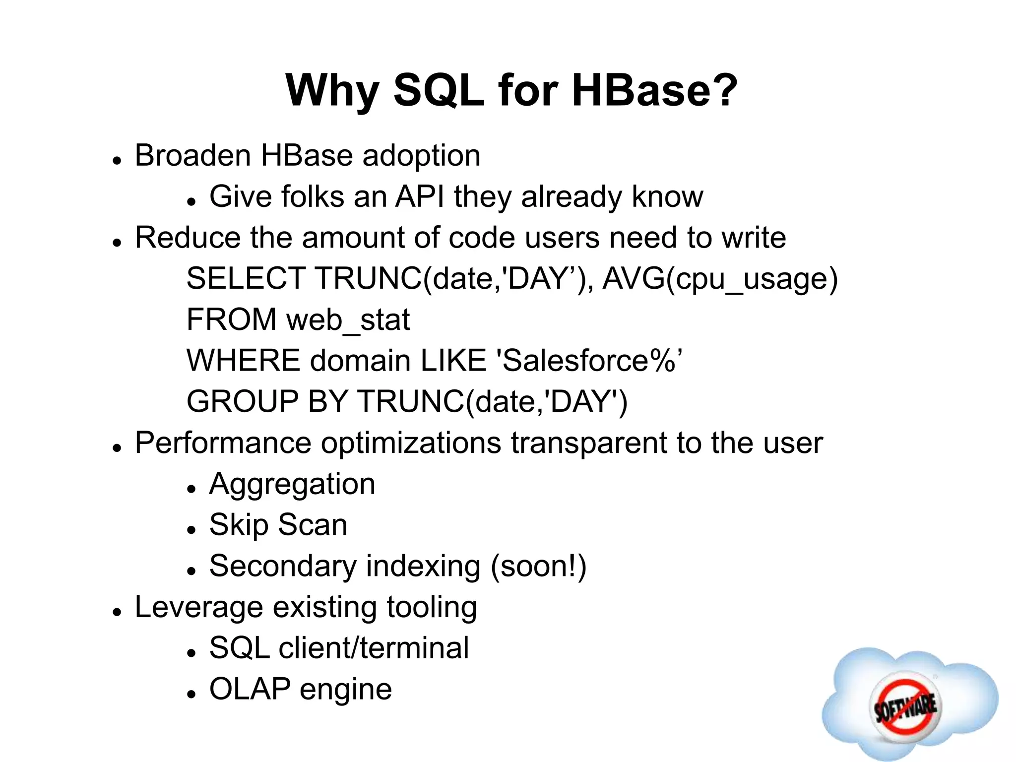 Why SQL for HBase?
Completed
 Broaden HBase adoption
 Give folks an API they already know
 Reduce the amount of code users need to write
SELECT TRUNC(date,'DAY’), AVG(cpu_usage)
FROM web_stat
WHERE domain LIKE 'Salesforce%’
GROUP BY TRUNC(date,'DAY')
 Performance optimizations transparent to the user
 Aggregation
 Skip Scan
 Secondary indexing (soon!)
 Leverage existing tooling
 SQL client/terminal
 OLAP engine
 
