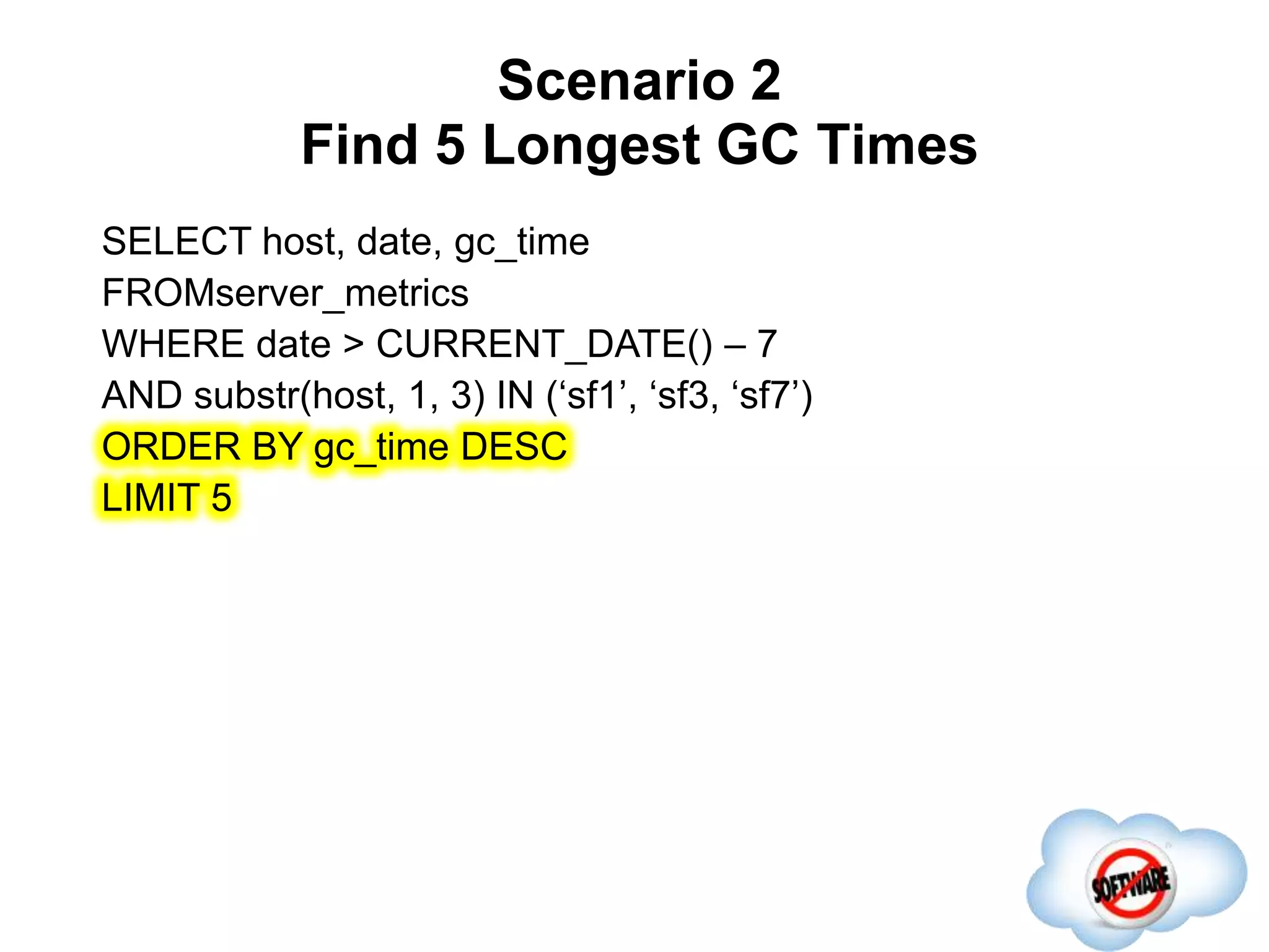 Scenario 2
Find 5 Longest GC Times
Completed
SELECT host, date, gc_time
FROMserver_metrics
WHERE date > CURRENT_DATE() – 7
AND substr(host, 1, 3) IN (‘sf1’, ‘sf3, ‘sf7’)
ORDER BY gc_time DESC
LIMIT 5
 