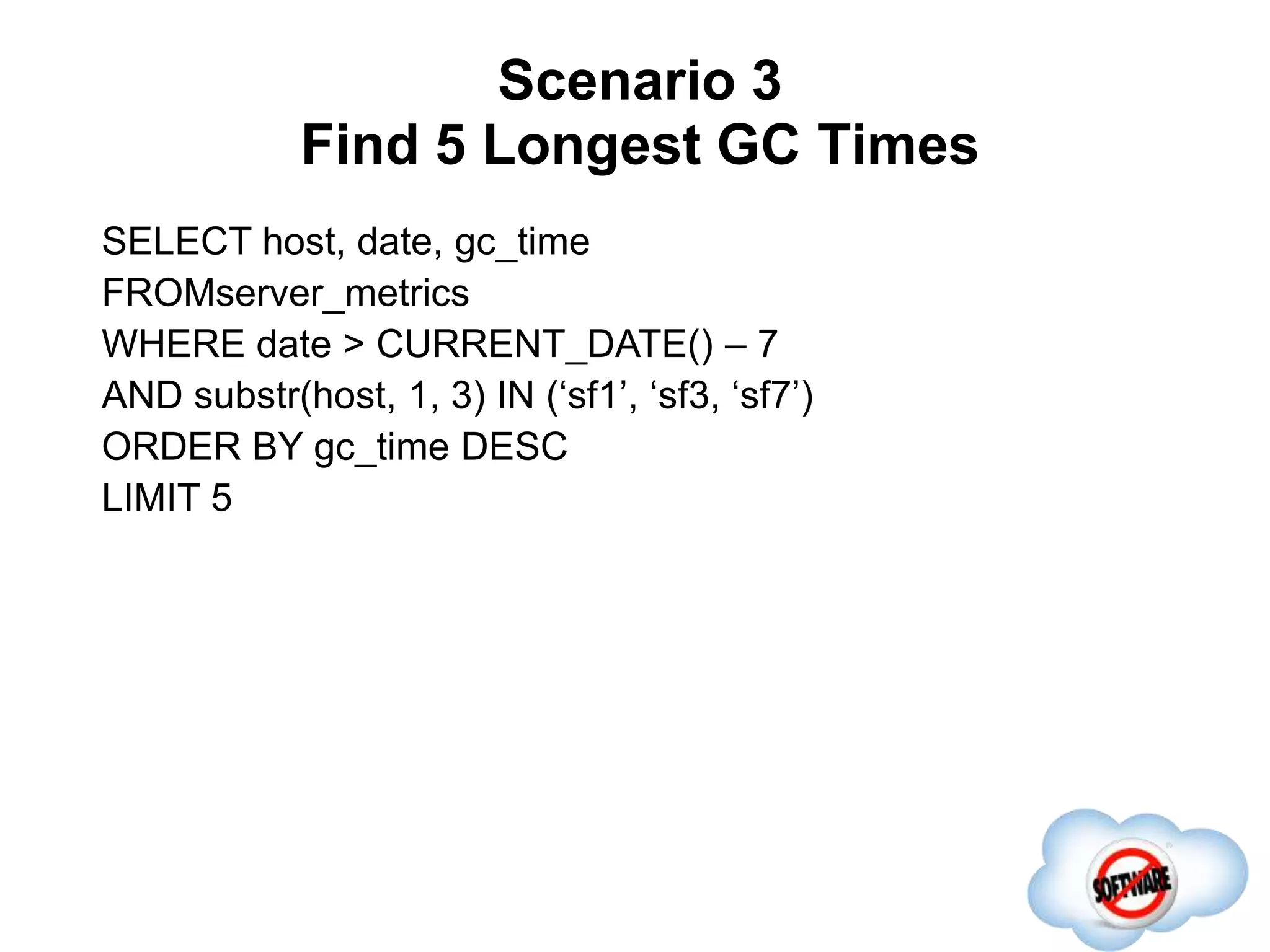Scenario 3
Find 5 Longest GC Times
Completed
SELECT host, date, gc_time
FROMserver_metrics
WHERE date > CURRENT_DATE() – 7
AND substr(host, 1, 3) IN (‘sf1’, ‘sf3, ‘sf7’)
ORDER BY gc_time DESC
LIMIT 5
 