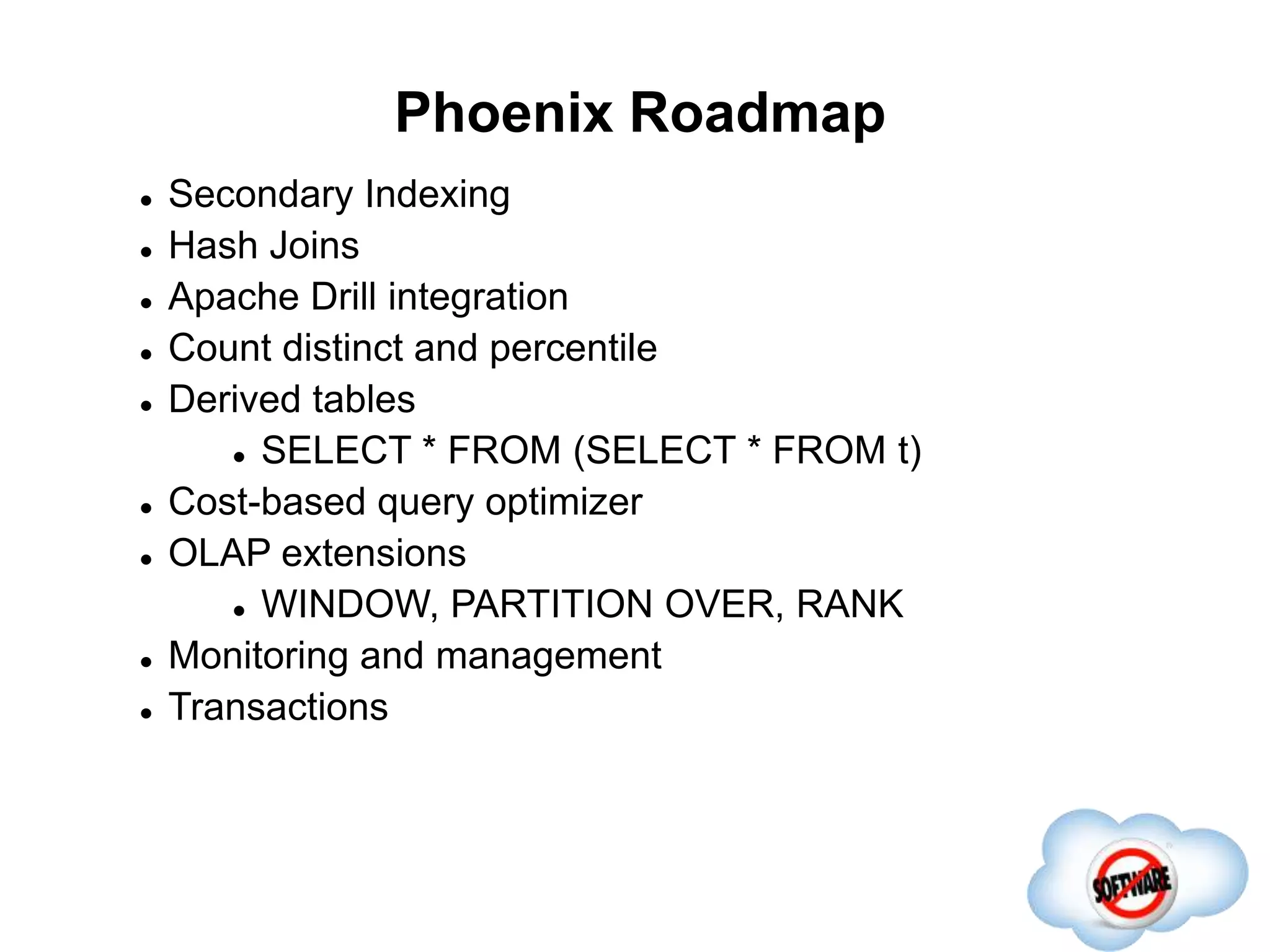 Phoenix Roadmap
Completed
 Secondary Indexing
 Hash Joins
 Apache Drill integration
 Count distinct and percentile
 Derived tables
 SELECT * FROM (SELECT * FROM t)
 Cost-based query optimizer
 OLAP extensions
 WINDOW, PARTITION OVER, RANK
 Monitoring and management
 Transactions
 