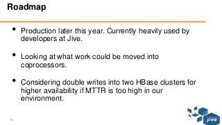 15 © Jive confidential
Roadmap
• Production later this year. Currently heavily used by
developers at Jive.
• Looking at what work could be moved into
coprocessors.
• Considering double writes into two HBase clusters for
higher availability if MTTR is too high in our
environment.
 