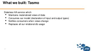 4 © Jive confidential
What we built: Tasmo
Stateless HA service which
• Maintains materialized views of data
• Consumes our model (declaration of input and output types)
• Notifies consumers when views change
• Replaces all our relational db usage
 