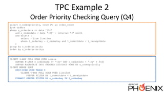 TPC Example 2
Order Priority Checking Query (Q4)
select o_orderpriority, count(*) as order_count
from orders
where o_orderdate >= date '[D]'
and o_orderdate < date '[D]' + interval '3' month
and exists (
select * from lineitem
where l_orderkey = o_orderkey and l_commitdate < l_receiptdate
)
group by o_orderpriority
order by o_orderpriority;
CLIENT 4-WAY FULL SCAN OVER orders
SERVER FILTER o_orderdate >= ‘[D]’ AND o_orderdate < ‘[D]’ + 3(d)
SERVER AGGREGATE INTO ORDERED DISTINCT ROWS BY o_orderpriority
CLIENT MERGE SORT
SKIP-SCAN JOIN TABLE 0
CLIENT 4-WAY FULL SCAN OVER lineitem
SERVER FILTER BY l_commitdate < l_receiptdate
DYNAMIC SERVER FILTER BY o_orderkey IN l_orderkey
 