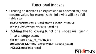Functional Indexes
• Creating an index on an expression as opposed to just a
column value. For example, the following will be a full
table scan:
SELECT AVG(response_time) FROM SERVER_METRICS
WHERE DAYOFMONTH(create_time) = 1
• Adding the following functional index will turn it
into a range scan:
CREATE INDEX day_of_month_idx
ON SERVER_METRICS (DAYOFMONTH(create_time))
INCLUDE (response_time)
 
